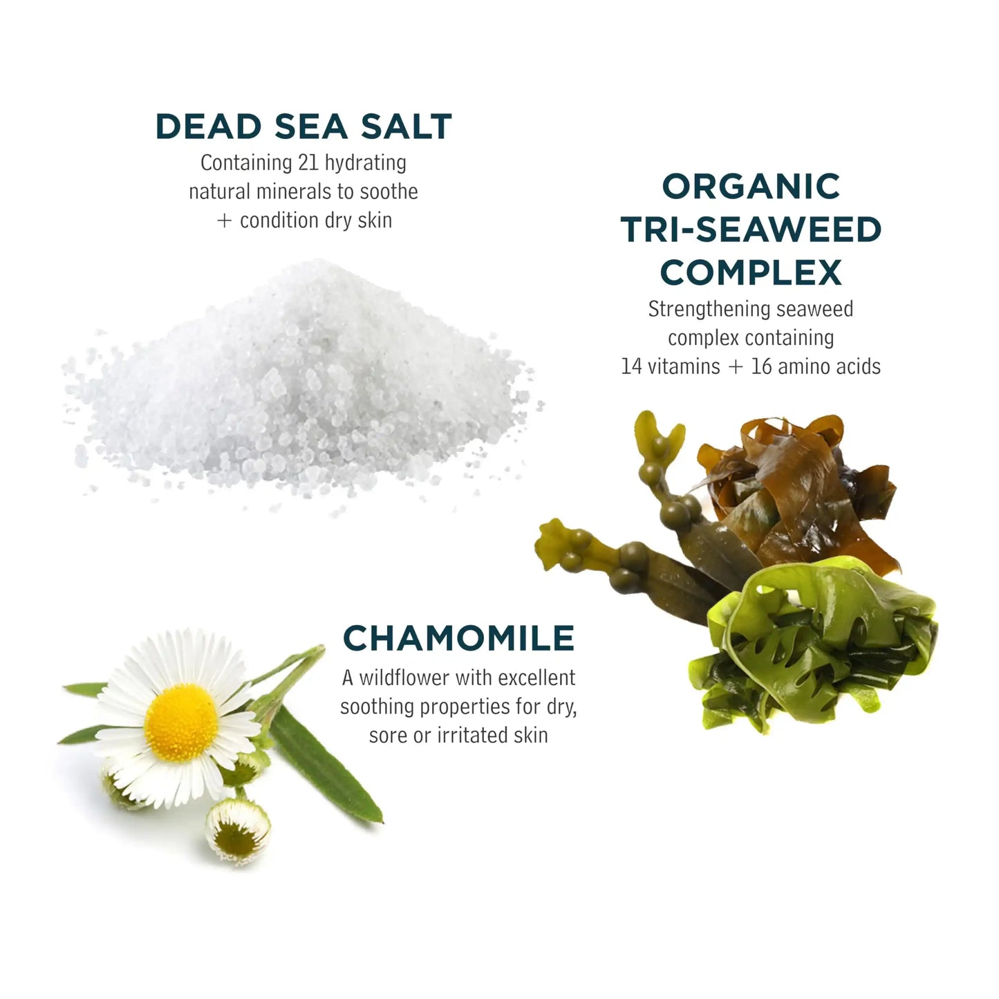Dead Sea salt, organic tri-seaweed complex, and chamomile for soothing skin care